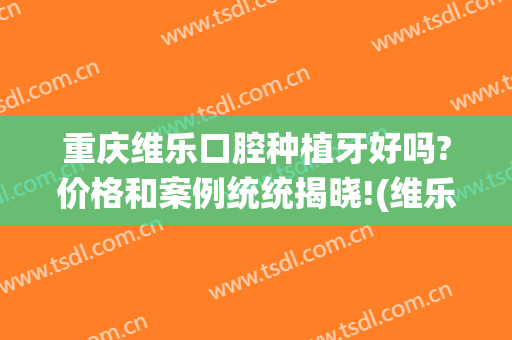 重庆维乐口腔种植牙好吗?价格和案例统统揭晓!(维乐口腔医院种植牙价格)
