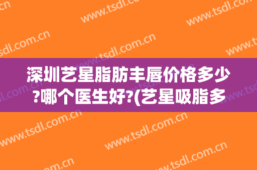 深圳艺星脂肪丰唇价格多少?哪个医生好?(艺星吸脂多少钱)