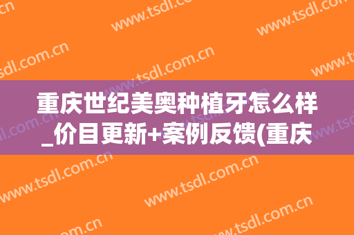重庆世纪美奥种植牙怎么样_价目更新+案例反馈(重庆美奥口腔种牙价目表)