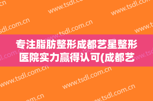 专注脂肪整形成都艺星整形医院实力赢得认可(成都艺星脂肪填充怎么样)