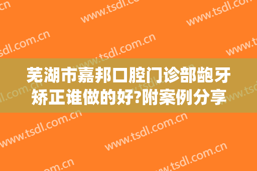 芜湖市嘉邦口腔门诊部龅牙矫正谁做的好?附案例分享(芜湖市口腔医院怎么样)