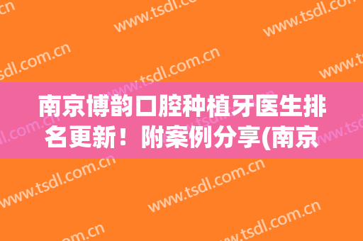 南京博韵口腔种植牙医生排名更新！附案例分享(南京市口腔医院种植牙哪位医生好?)