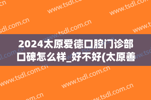 2024太原爱德口腔门诊部口碑怎么样_好不好(太原善爱口腔)