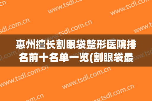 惠州擅长割眼袋整形医院排名前十名单一览(割眼袋最好的整形医院)