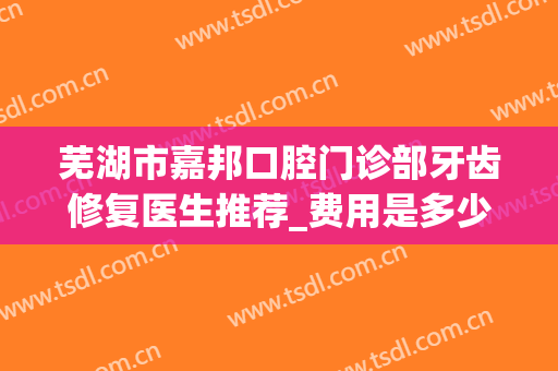 芜湖市嘉邦口腔门诊部牙齿修复医生推荐_费用是多少?(芜湖市口腔医院收费贵么)