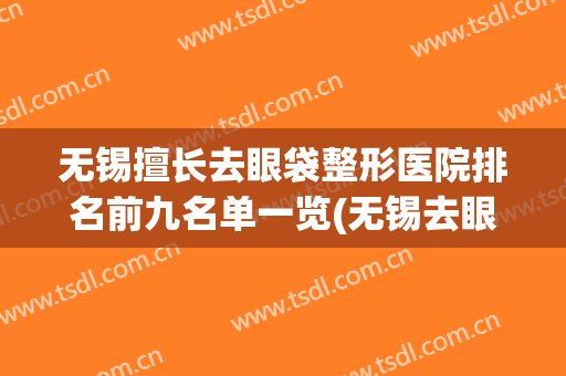 无锡擅长去眼袋整形医院排名前九名单一览(无锡去眼袋手术哪个医院比较好)