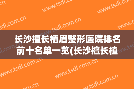 长沙擅长植眉整形医院排名前十名单一览(长沙擅长植眉整形医院排名前十名单一览图片)