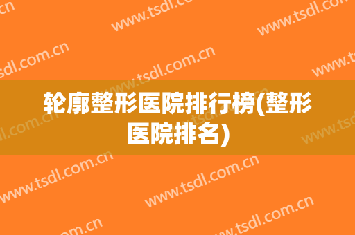 轮廓整形医院排行榜(整形医院排名)