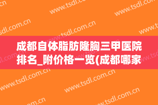 成都自体脂肪隆胸三甲医院排名_附价格一览(成都哪家医院隆胸排名第一)