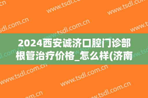 2024西安诚济口腔门诊部根管治疗价格_怎么样(济南市口腔医院做根管治疗多少钱)