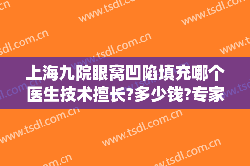 上海九院眼窝凹陷填充哪个医生技术擅长?多少钱?专家介绍(上海九院脂肪填充最好的医生)