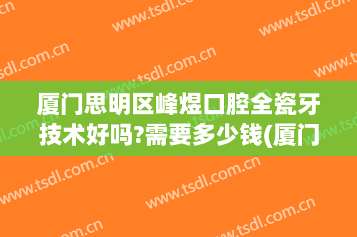 厦门思明区峰煜口腔全瓷牙技术好吗?需要多少钱(厦门口腔医院全瓷牙价格)