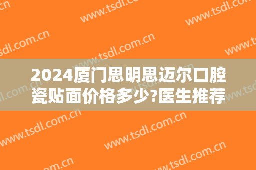 2024厦门思明思迈尔口腔瓷贴面价格多少?医生推荐