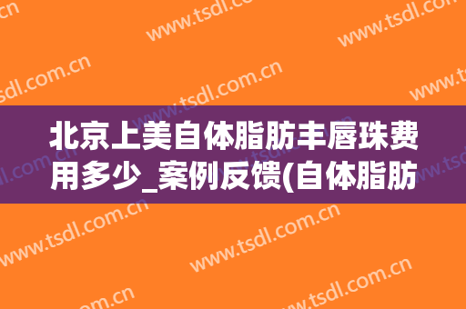 北京上美自体脂肪丰唇珠费用多少_案例反馈(自体脂肪丰唇费用高)