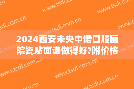2024西安未央中诺口腔医院瓷贴面谁做得好?附价格(北京口腔医院瓷贴面)