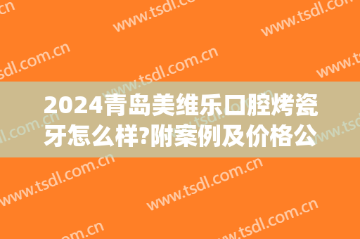 2024青岛美维乐口腔烤瓷牙怎么样?附案例及价格公布(青岛烤瓷牙多少钱)