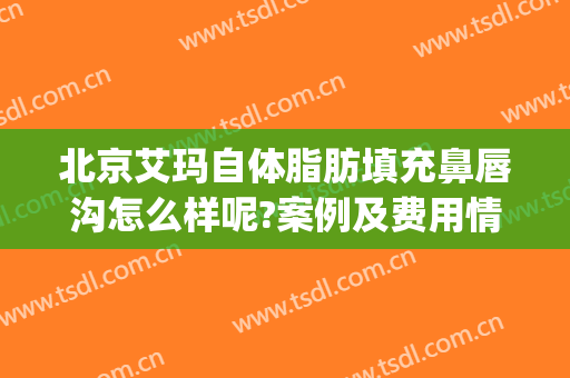 北京艾玛自体脂肪填充鼻唇沟怎么样呢?案例及费用情况(鼻唇沟自体脂肪填充多久看到效果)