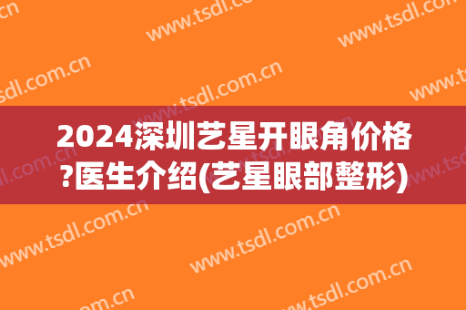 2024深圳艺星开眼角价格?医生介绍(艺星眼部整形)