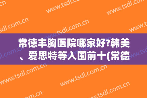 常德丰胸医院哪家好?韩美、爱思特等入围前十(常德最好的整形医院)