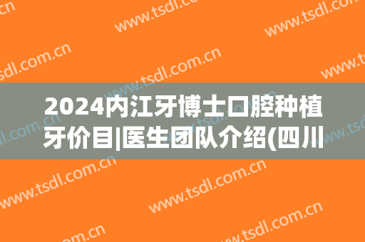 2024内江牙博士口腔种植牙价目|医生团队介绍(四川口腔医院种植牙)