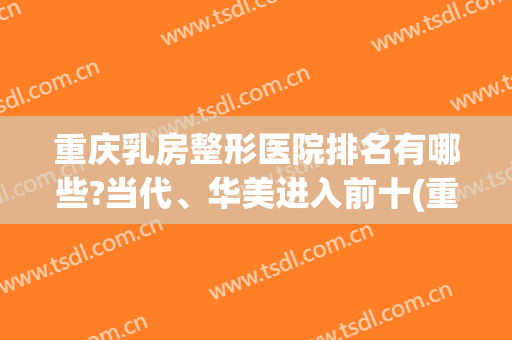 重庆乳房整形医院排名有哪些?当代、华美进入前十(重庆排名第一的整容医院)