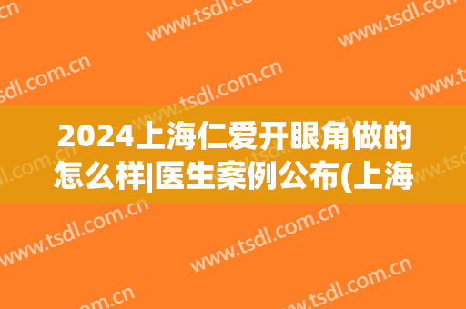 2024上海仁爱开眼角做的怎么样|医生案例公布(上海仁爱医院双眼皮)