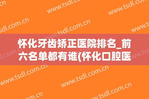 怀化牙齿矫正医院排名_前六名单都有谁(怀化口腔医院排名)