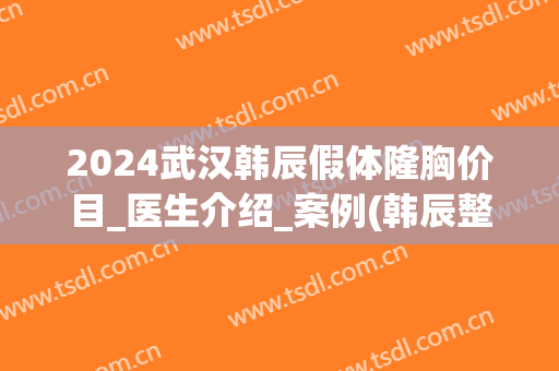 2024武汉韩辰假体隆胸价目_医生介绍_案例(韩辰整形是正规医院吗武汉)