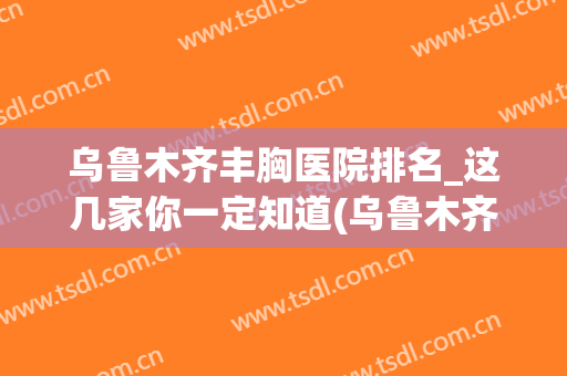 乌鲁木齐丰胸医院排名_这几家你一定知道(乌鲁木齐哪个医院丰胸技术好)