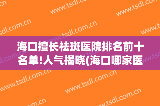 海口擅长祛斑医院排名前十名单!人气揭晓(海口哪家医院可以做面部祛斑)