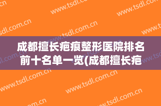 成都擅长疤痕整形医院排名前十名单一览(成都擅长疤痕整形医院排名前十名单一览图)