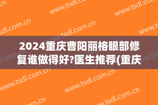 2024重庆曹阳丽格眼部修复谁做得好?医生推荐(重庆曹阳医生双眼皮怎么样)
