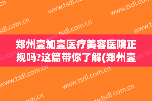 郑州壹加壹医疗美容医院正规吗?这篇带你了解(郑州壹加医疗美容医院电话)