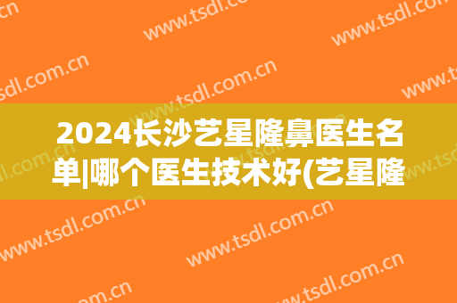 2024长沙艺星隆鼻医生名单|哪个医生技术好(艺星隆鼻医院)