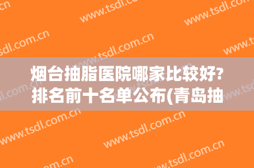 烟台抽脂医院哪家比较好?排名前十名单公布(青岛抽脂最好的医院)