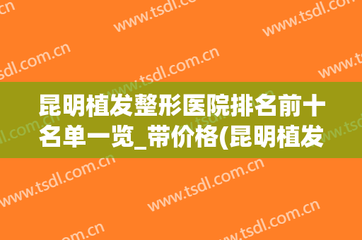 昆明植发整形医院排名前十名单一览_带价格(昆明植发医院排名前五)