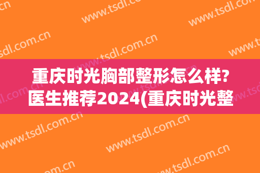 重庆时光胸部整形怎么样?医生推荐2024(重庆时光整形医院好吗)