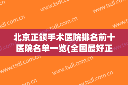 北京正颌手术医院排名前十医院名单一览(全国最好正颌手术医院)