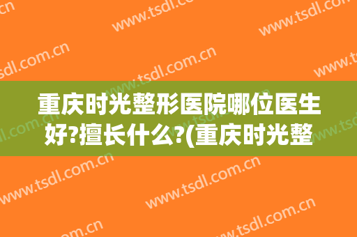 重庆时光整形医院哪位医生好?擅长什么?(重庆时光整形是三甲医院吗)