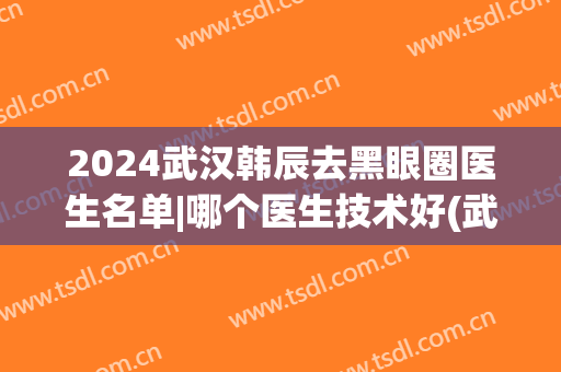 2024武汉韩辰去黑眼圈医生名单|哪个医生技术好(武汉韩辰整形院长是谁)