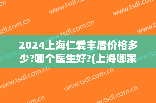 2024上海仁爱丰唇价格多少?哪个医生好?(上海哪家医院做丰唇效果好)
