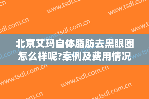 北京艾玛自体脂肪去黑眼圈怎么样呢?案例及费用情况(自体脂肪填充黑眼圈咋样)