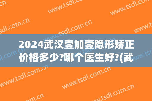 2024武汉壹加壹隐形矫正价格多少?哪个医生好?(武汉壹加医疗美容医院牙齿矫正怎么样)
