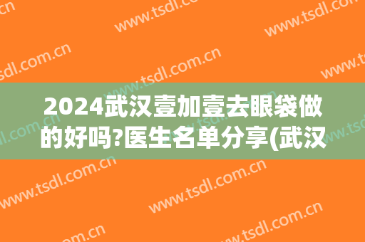 2024武汉壹加壹去眼袋做的好吗?医生名单分享(武汉一医院割眼袋怎么样)