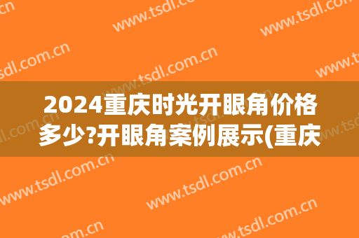 2024重庆时光开眼角价格多少?开眼角案例展示(重庆开眼角 价格)