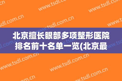 北京擅长眼部多项整形医院排名前十名单一览(北京最出名的眼部整形医生)