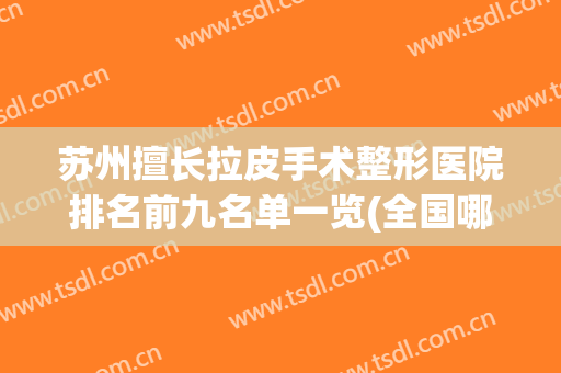 苏州擅长拉皮手术整形医院排名前九名单一览(全国哪家整形医院拉皮手术做的最好)