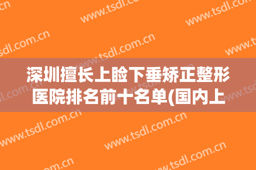 深圳擅长上睑下垂矫正整形医院排名前十名单(国内上睑下垂整形排名前十专家)