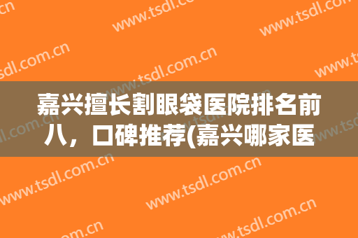 嘉兴擅长割眼袋医院排名前八，口碑推荐(嘉兴哪家医院割眼袋好)