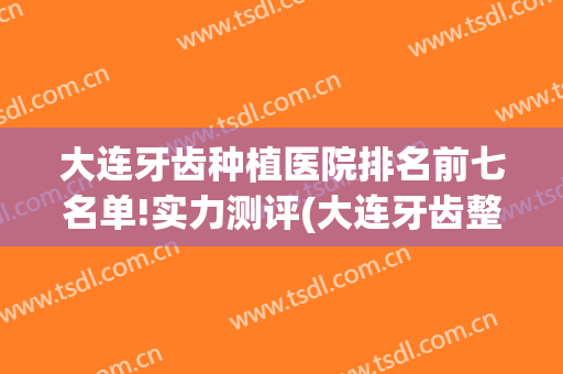 大连牙齿种植医院排名前七名单!实力测评(大连牙齿整形医院排名)
